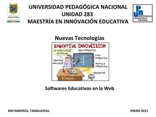 UNIVERSIDAD PEDAGÓGICA NACIONAL UNIDAD 283  MAESTRÍA EN INNOVACIÓN EDUCATIVA Nuevas Tecnologías Softwares Educativos en la Web MATAMOROS, TAMAULIPAS.  ENERO 2011 