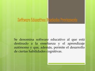 Software Educativos Diseñados Previamente
Se denomina software educativo al que está
destinado a la enseñanza y el aprendizaje
autónomo y que, además, permite el desarrollo
de ciertas habilidades cognitivas.
 
