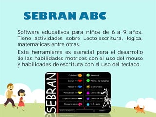 Software educativos para
Tiene actividades sobre
matemáticas entre otras
Esta herramienta es esencial
de las habilidades motrices
y habilidades de escritura
para niños de 6 a 9 años.
sobre Lecto-escritura, lógica,
otras.
esencial para el desarrollo
motrices con el uso del mouse
escritura con el uso del teclado.
 