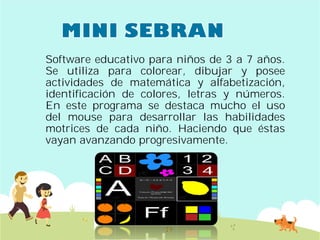Software educativo para
Se utiliza para colorear,
actividades de matemática
identificación de colores,
En este programa se
del mouse para desarrollar
motrices de cada niño
vayan avanzando progresivamente
para niños de 3 a 7 años.
colorear, dibujar y posee
matemática y alfabetización,
colores, letras y números.
destaca mucho el uso
desarrollar las habilidades
niño. Haciendo que éstas
progresivamente.
 