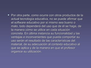  Por otra parte, como ocurre con otros productos de la
actual tecnología educativa, no se puede afirmar que
el software educativo por sí mismo sea bueno o
malo, todo dependerá del uso que de él se haga, de
la manera cómo se utilice en cada situación
concreta. En última instancia su funcionalidad y las
ventajas e inconvenientes que pueda comportar su
uso serán el resultado de las características del
material, de su adecuación al contexto educativo al
que se aplica y de la manera en que el profesor
organice su utilización.
 