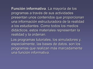 Función informativa. La mayoría de los
programas a través de sus actividades
presentan unos contenidos que proporcionan
una información estructuradora de la realidad
a los estudiantes. Como todos los medios
didácticos, estos materiales representan la
realidad y la ordenan.
Los programas tutoriales, los simuladores y,
especialmente, las bases de datos, son los
programas que realizan más marcadamente
una función informativa.
 