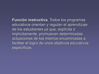 Función instructiva. Todos los programas
educativos orientan y regulan el aprendizaje
de los estudiantes ya que, explícita o
implícitamente, promueven determinadas
actuaciones de los mismos encaminadas a
facilitar el logro de unos objetivos educativos
específicos.
 