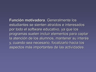Función motivadora. Generalmente los
estudiantes se sienten atraídos e interesados
por todo el software educativo, ya que los
programas suelen incluir elementos para captar
la atención de los alumnos, mantener su interés
y, cuando sea necesario, focalizarlo hacia los
aspectos más importantes de las actividades.
 