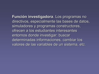 Función investigadora. Los programas no
directivos, especialmente las bases de datos,
simuladores y programas constructores,
ofrecen a los estudiantes interesantes
entornos donde investigar: buscar
determinadas informaciones, cambiar los
valores de las variables de un sistema, etc.
 
