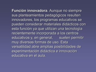 Función innovadora. Aunque no siempre
sus planteamientos pedagógicos resulten
innovadores, los programas educativos se
pueden considerar materiales didácticos con
esta función ya que utilizan una tecnología
recientemente incorporada a los centros
educativos y, en general, suelen permitir
muy diversas formas de uso. Esta
versatilidad abre amplias posibilidades de
experimentación didáctica e innovación
educativa en el aula.
 