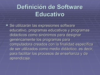 Definición de Software
Educativo
 Se utilizarán las expresiones software
educativo, programas educativos y programas
didácticos como sinónimos para designar
genéricamente los programas para
computadora creados con la finalidad específica
de ser utilizados como medio didáctico, es decir,
para facilitar los procesos de enseñanza y de
aprendizaje.
 