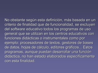 No obstante según esta definición, más basada en un
criterio de finalidad que de funcionalidad, se excluyen
del software educativo todos los programas de uso
general que se utilizan en los centros educativos con
funciones didácticas o instrumentales como por
ejemplo: procesadores de textos, gestores de bases
de datos, hojas de cálculo, editores gráficos... Estos
programas, aunque puedan desarrollar una función
didáctica, no han estado elaborados específicamente
con esta finalidad.
 