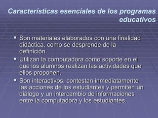 Características esenciales de los programas
educativos
 Son materiales elaborados con una finalidad
didáctica, como se desprende de la
definición.
 Utilizan la computadora como soporte en el
que los alumnos realizan las actividades que
ellos proponen.
 Son interactivos, contestan inmediatamente
las acciones de los estudiantes y permiten un
diálogo y un intercambio de informaciones
entre la computadora y los estudiantes.
 