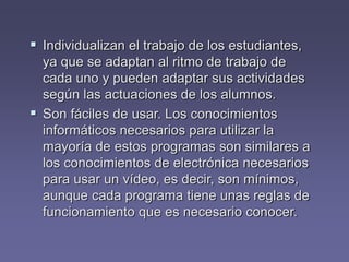  Individualizan el trabajo de los estudiantes,
ya que se adaptan al ritmo de trabajo de
cada uno y pueden adaptar sus actividades
según las actuaciones de los alumnos.
 Son fáciles de usar. Los conocimientos
informáticos necesarios para utilizar la
mayoría de estos programas son similares a
los conocimientos de electrónica necesarios
para usar un vídeo, es decir, son mínimos,
aunque cada programa tiene unas reglas de
funcionamiento que es necesario conocer.
 
