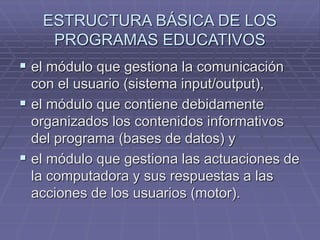 ESTRUCTURA BÁSICA DE LOS
PROGRAMAS EDUCATIVOS
 el módulo que gestiona la comunicación
con el usuario (sistema input/output),
 el módulo que contiene debidamente
organizados los contenidos informativos
del programa (bases de datos) y
 el módulo que gestiona las actuaciones de
la computadora y sus respuestas a las
acciones de los usuarios (motor).
 