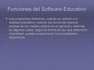 Funciones del Software Educativo
 Los programas didácticos, cuando se aplican a la
realidad educativa, realizan las funciones básicas
propias de los medios didácticos en general y además,
en algunos casos, según la forma de uso que determina
el profesor, pueden proporcionar funcionalidades
específicas.
 