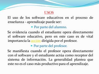 USOS
El uso de los software educativos en el proceso de
enseñanza - aprendizaje puede ser:
                  Por parte del alumno.
Se evidencia cuando el estudiante opera directamente
el software educativo, pero en este caso es de vital
importancia la acción dirigida por el profesor.
                 Por parte del profesor.
Se manifiesta cuando el profesor opera directamente
con el software y el estudiante actúa como receptor del
sistema de información. La generalidad plantea que
este no es el caso más productivo para el aprendizaje.
 