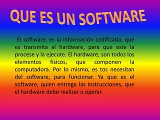 El software, es la información codificada, que
es transmita al hardware, para que este la
procese y la ejecute. El hardware, son todos los
elementos físicos, que componen la
computadora. Por lo mismo, es tos necesitan
del software, para funcionar. Ya que es el
software, quien entrega las instrucciones, que
el hardware debe realizar u operar.
 