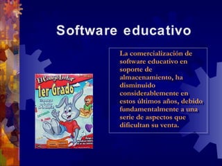 Software educativo
        La comercialización de
         La comercialización de
        software educativo en
         software educativo en
        soporte de
         soporte de
        almacenamiento, ha
         almacenamiento, ha
        disminuido
         disminuido
        considerablemente en
         considerablemente en
        estos últimos años, debido
         estos últimos años, debido
        fundamentalmente a una
         fundamentalmente a una
        serie de aspectos que
         serie de aspectos que
        dificultan su venta.
         dificultan su venta.
 