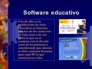 Software educativo
Uno de ellos es la
 Uno de ellos es la
proliferación de sitios
 proliferación de sitios
educativos en Internet,
 educativos en Internet,
muchos de los cuales son
 muchos de los cuales son
de bajo costo o de uso
 de bajo costo o de uso
gratis lo que no se
 gratis lo que no se
compara con el elevado
 compara con el elevado
costo de los primeros y
 costo de los primeros y
considerando que además
 considerando que además
se debe contratar licencias
 se debe contratar licencias
para cada PC lo que
 para cada PC lo que
acrecienta su valor.
 acrecienta su valor.
 