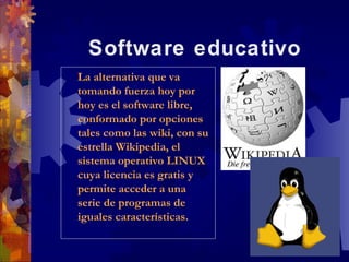 Software educativo
La alternativa que va
 La alternativa que va
tomando fuerza hoy por
 tomando fuerza hoy por
hoy es el software libre,
 hoy es el software libre,
conformado por opciones
 conformado por opciones
tales como las wiki, con su
 tales como las wiki, con su
estrella Wikipedia, el
 estrella Wikipedia, el
sistema operativo LINUX
 sistema operativo LINUX
cuya licencia es gratis y
 cuya licencia es gratis y
permite acceder a una
 permite acceder a una
serie de programas de
 serie de programas de
iguales características.
 iguales características.
 