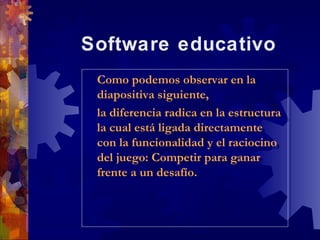 Software educativo
 Como podemos observar en la
  Como podemos observar en la
 diapositiva siguiente,
  diapositiva siguiente,
 la diferencia radica en la estructura
  la diferencia radica en la estructura
 la cual está ligada directamente
  la cual está ligada directamente
 con la funcionalidad y el raciocino
  con la funcionalidad y el raciocino
 del juego: Competir para ganar
  del juego: Competir para ganar
 frente a un desafío.
  frente a un desafío.
 