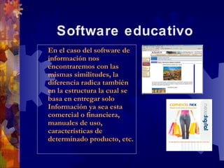 Software educativo
En el caso del software de
 En el caso del software de
información nos
 información nos
encontraremos con las
 encontraremos con las
mismas similitudes, la
 mismas similitudes, la
diferencia radica también
 diferencia radica también
en la estructura la cual se
 en la estructura la cual se
basa en entregar solo
 basa en entregar solo
Información ya sea esta
 Información ya sea esta
comercial o financiera,
 comercial o financiera,
manuales de uso,
 manuales de uso,
características de
 características de
determinado producto, etc.
 determinado producto, etc.
 