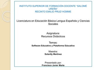 INSTITUTO SUPERIOR DE FORMACIÓN DOCENTE “SALOMÉ
UREÑA”
RECINTO EMILIO PRUD´HOMME
Licenciatura en Educación Básica Lengua Española y Ciencias
Sociales
Asignatura:
Recursos Didácticos
Temas:
Software Educativo y Plataforma Educativa
Maestra:
Solanlly Martínez
Presentado por:
Francisco Javier Marte
 