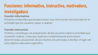 Funciones: informativa, instructiva, motivadora,
investigadora
Función informativa
Presenta contenidos que proporcionen una información estructurada en la
actividad que los usuarios vayan a realizar.
Función instructiva
Orienta y contribuye a la preparación de los usuarios sobre la actividad que
necesiten realizar, o sea que explícita o implícitamente promueven
determinadas actuaciones de los mismos encaminadas a facilitar el logro de
este objetivo educativo específico.
 