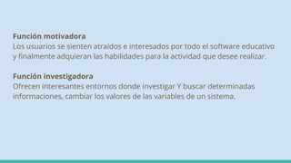 Función motivadora
Los usuarios se sienten atraídos e interesados por todo el software educativo
y finalmente adquieran las habilidades para la actividad que desee realizar.
Función investigadora
Ofrecen interesantes entornos donde investigar Y buscar determinadas
informaciones, cambiar los valores de las variables de un sistema.
 