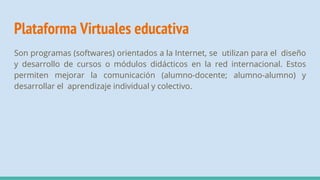 Plataforma Virtuales educativa
Son programas (softwares) orientados a la Internet, se utilizan para el diseño
y desarrollo de cursos o módulos didácticos en la red internacional. Estos
permiten mejorar la comunicación (alumno-docente; alumno-alumno) y
desarrollar el aprendizaje individual y colectivo.
 