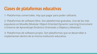 Clases de plataformas educativas
1- Plataformas comerciales. Hay que pagar para poder utilizarla.
2- Plataformas de software libre. Son plataformas gratuitas. Una de las más
populares es Moodle (Modular Object-Oriented Dynamic Learning Enviroment
o Entorno de Aprendizaje Dinámico Orientado a Objetos y Modular)
3- Plataformas de software propio. Son plataformas que se desarrollan e
implementan dentro de la misma institución educativa.
 