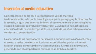 Inserción al medio educativo
La incorporación de las TIC a la educación ha venido marcada,
tradicionalmente, más por la tecnología que por la pedagogía y la didáctica. En
la escuela, al igual que en otros ámbitos, el uso creciente de las tecnologías ha
estado dictado por su evolución y desarrollo, y, aunque se han aplicado a la
educación desde mucho tiempo atrás, es a partir de los años ochenta cuando
comienza su generalización.
La aparición de los ordenadores personales a principios de los años ochenta y
el acceso a redes de telecomunicaciones especializadas gracias a Internet
hicieron posible el intercambio y acceso mundial a fuentes de información,
generando con ello importantes cambios en el ámbito educativo.
 