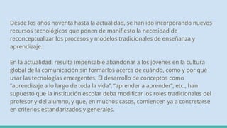 Desde los años noventa hasta la actualidad, se han ido incorporando nuevos
recursos tecnológicos que ponen de manifiesto la necesidad de
reconceptualizar los procesos y modelos tradicionales de enseñanza y
aprendizaje.
En la actualidad, resulta impensable abandonar a los jóvenes en la cultura
global de la comunicación sin formarlos acerca de cuándo, cómo y por qué
usar las tecnologías emergentes. El desarrollo de conceptos como
“aprendizaje a lo largo de toda la vida”, “aprender a aprender”, etc., han
supuesto que la institución escolar deba modificar los roles tradicionales del
profesor y del alumno, y que, en muchos casos, comiencen ya a concretarse
en criterios estandarizados y generales.
 