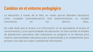Cambios en el entorno pedagógico
La educación a través de la Red, en modo parcial (blended education)
como completo (onlineeducation) está experimentando un notable
crecimiento en los últimos años.
No cabe duda que el acceso a la información no es equivalente al acceso al
conocimientos y a las oportunidades de educación. En este sentido el empleo
de plataformas educativas sólo representa un progreso si se efectúa para
mejorar oportunidades educativas para el aprendizaje y no simplemente para
proveer una cada vez mayor cantidad de información.
 