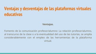 Ventajas y desventajas de las plataformas virtuales
educativas
Ventajas.
Fomento de la comunicación profesor/alumno: La relación profesor/alumno,
al transcurso de la clase o a la eventualidad del uso de las tutorías, se amplía
considerablemente con el empleo de las herramientas de la plataforma
virtual.
 