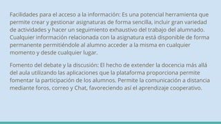 Facilidades para el acceso a la información: Es una potencial herramienta que
permite crear y gestionar asignaturas de forma sencilla, incluir gran variedad
de actividades y hacer un seguimiento exhaustivo del trabajo del alumnado.
Cualquier información relacionada con la asignatura está disponible de forma
permanente permitiéndole al alumno acceder a la misma en cualquier
momento y desde cualquier lugar.
Fomento del debate y la discusión: El hecho de extender la docencia más allá
del aula utilizando las aplicaciones que la plataforma proporciona permite
fomentar la participación de los alumnos. Permite la comunicación a distancia
mediante foros, correo y Chat, favoreciendo así el aprendizaje cooperativo.
 
