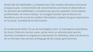 Desarrollo de habilidades y competencias: Este modelo educativo promueve
el espacio para la transmisión de conocimientos así mismo el desarrollo en
los alumnos de habilidades y competencias que los capaciten como buenos
profesionales. Al mismo tiempo se consigue también que el alumno se
familiarice con el uso de los medios informáticos, aspecto de gran importancia
en la actual sociedad de la información.
El componente lúdico: El uso de tecnologías como la mensajería instantánea,
los foros, Chats en muchos casos, actúa como un aliciente para que los
alumnos consideren la asignatura interesante. En definitiva, dota a la docencia
de un formato más cercano al lenguaje de las nuevas generaciones.
 