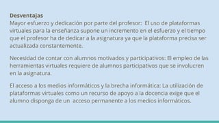 Desventajas
Mayor esfuerzo y dedicación por parte del profesor: El uso de plataformas
virtuales para la enseñanza supone un incremento en el esfuerzo y el tiempo
que el profesor ha de dedicar a la asignatura ya que la plataforma precisa ser
actualizada constantemente.
Necesidad de contar con alumnos motivados y participativos: El empleo de las
herramientas virtuales requiere de alumnos participativos que se involucren
en la asignatura.
El acceso a los medios informáticos y la brecha informática: La utilización de
plataformas virtuales como un recurso de apoyo a la docencia exige que el
alumno disponga de un acceso permanente a los medios informáticos.
 