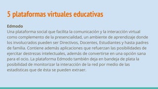 5 plataformas virtuales educativas
Edmodo
Una plataforma social que facilita la comunicación y la interacción virtual
como complemento de la presencialidad, un ambiente de aprendizaje donde
los involucrados pueden ser Directivos, Docentes, Estudiantes y hasta padres
de familia. Contiene además aplicaciones que refuerzan las posibilidades de
ejercitar destrezas intelectuales, además de convertirse en una opción sana
para el ocio. La plataforma Edmodo también deja en bandeja de plata la
posibilidad de monitorizar la interacción de la red por medio de las
estadísticas que de ésta se pueden extraer.
 