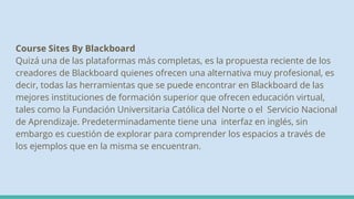 Course Sites By Blackboard
Quizá una de las plataformas más completas, es la propuesta reciente de los
creadores de Blackboard quienes ofrecen una alternativa muy profesional, es
decir, todas las herramientas que se puede encontrar en Blackboard de las
mejores instituciones de formación superior que ofrecen educación virtual,
tales como la Fundación Universitaria Católica del Norte o el Servicio Nacional
de Aprendizaje. Predeterminadamente tiene una interfaz en inglés, sin
embargo es cuestión de explorar para comprender los espacios a través de
los ejemplos que en la misma se encuentran.
 