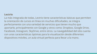 Lectrio
La más integrada de todas, Lectrio tiene características básicas que permiten
la orientación de cursos en línea sin muchas dificultades, se integra
perfectamente con una variedad de servicios que tienen mucho que
aportarle, principalmente con Google y otros como: Dropbox, Google Drive,
Facebook, Instagram, SkyDrive, entre otros. La navegabilidad del sitio cuenta
con unas características óptimas para la visualización desde diferentes
dispositivos móviles, un aula virtual perfecta para llevar a la mano.
 