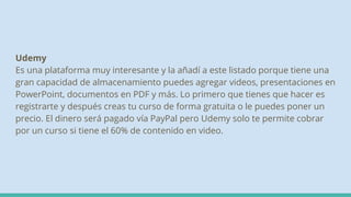 Udemy
Es una plataforma muy interesante y la añadí a este listado porque tiene una
gran capacidad de almacenamiento puedes agregar videos, presentaciones en
PowerPoint, documentos en PDF y más. Lo primero que tienes que hacer es
registrarte y después creas tu curso de forma gratuita o le puedes poner un
precio. El dinero será pagado vía PayPal pero Udemy solo te permite cobrar
por un curso si tiene el 60% de contenido en video.
 
