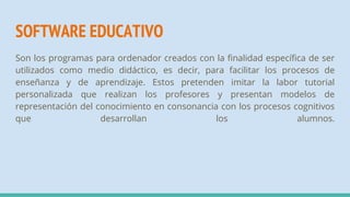 SOFTWARE EDUCATIVO
Son los programas para ordenador creados con la finalidad específica de ser
utilizados como medio didáctico, es decir, para facilitar los procesos de
enseñanza y de aprendizaje. Estos pretenden imitar la labor tutorial
personalizada que realizan los profesores y presentan modelos de
representación del conocimiento en consonancia con los procesos cognitivos
que desarrollan los alumnos.
 