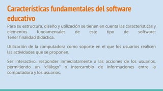 Características fundamentales del software
educativo
Para su estructura, diseño y utilización se tienen en cuenta las características y
elementos fundamentales de este tipo de software:
Tener finalidad didáctica.
Utilización de la computadora como soporte en el que los usuarios realicen
las actividades que se proponen.
Ser interactivo, responder inmediatamente a las acciones de los usuarios,
permitiendo un “diálogo” o intercambio de informaciones entre la
computadora y los usuarios.
 