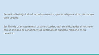 Permitir el trabajo individual de los usuarios, que se adapte al ritmo de trabajo
cada usuario.
Ser fácil de usar y permite al usuario acceder, usar sin dificultades el mismo o
con un mínimo de conocimientos informáticos puedan emplearlo en su
beneficio.
 