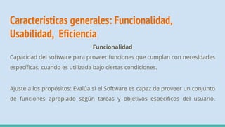 Características generales: Funcionalidad,
Usabilidad, Eficiencia
Funcionalidad
Capacidad del software para proveer funciones que cumplan con necesidades
específicas, cuando es utilizada bajo ciertas condiciones.
Ajuste a los propósitos: Evalúa si el Software es capaz de proveer un conjunto
de funciones apropiado según tareas y objetivos específicos del usuario.
 