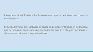 Interoperabilidad: Evalúa si los Software son capaces de interactuar con uno o
más sistemas.
Seguridad: Evalúa si el Software es capaz de proteger información de manera
que personas no autorizadas no puedan tener acceso a ella y, las personas o
sistemas autorizados si lo puedan hacer.
 