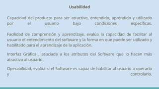 Usabilidad
Capacidad del producto para ser atractivo, entendido, aprendido y utilizado
por el usuario bajo condiciones específicas.
Facilidad de comprensión y aprendizaje, evalúa la capacidad de facilitar al
usuario el entendimiento del software y la forma en que puede ser utilizado y
habilitado para el aprendizaje de la aplicación.
Interfaz Gráfica , asociada a los atributos del Software que lo hacen más
atractivo al usuario.
Operabilidad, evalúa si el Software es capaz de habilitar al usuario a operarlo
y controlarlo.
 