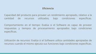 Eficiencia
Capacidad del producto para proveer un rendimiento apropiado, relativo a la
cantidad de recursos utilizados, bajo condiciones específicas.
Comportamiento en el tiempo: Evalúa si el Software es capaz de proveer
respuestas y tiempos de procesamiento apropiados bajo condiciones
específicas.
Utilización de recursos: Evalúa si el Software utiliza cantidades apropiadas de
recursos cuando el mismo ejecuta sus funciones bajo condiciones específicas.
 