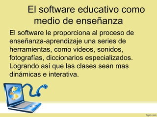 El software educativo como
medio de enseñanza
El software le proporciona al proceso de
enseñanza-aprendizaje una series de
herramientas, como videos, sonidos,
fotografías, diccionarios especializados.
Logrando así que las clases sean mas
dinámicas e interativa.
 