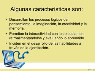 Algunas características son:
• Desarrollan los procesos lógicos del
pensamiento, la imaginación, la creatividad y la
memoria.
• Permiten la interactividad con los estudiantes,
retroalimentándolos y evaluando lo aprendido.
• Inciden en el desarrollo de las habilidades a
través de la ejercitación.
 