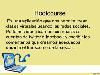 Hootcourse
Es una aplicación que nos permite crear
clases virtuales usando las redes sociales.
Podemos identificarnos con nuestras
cuentas de twitter o facebook y escribir los
comentarios que creamos adecuados
durante el transcurso de la sesión.
 