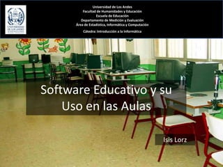 Universidad de Los Andes
          Facultad de Humanidades y Educación
                  Escuela de Educación
         Departamento de Medición y Evaluación
      Área de Estadística, Informática y Computación
          Cátedra: Introducción a la Informática




Software Educativo y su
    Uso en las Aulas

                                                       Isis Lorz
 